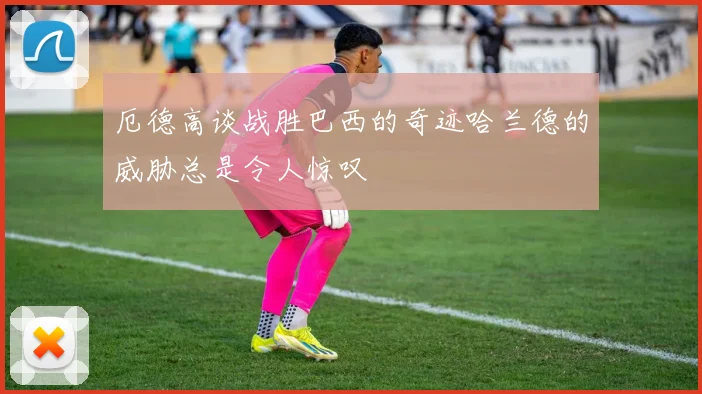 厄德高谈战胜巴西的奇迹哈兰德的威胁总是令人惊叹