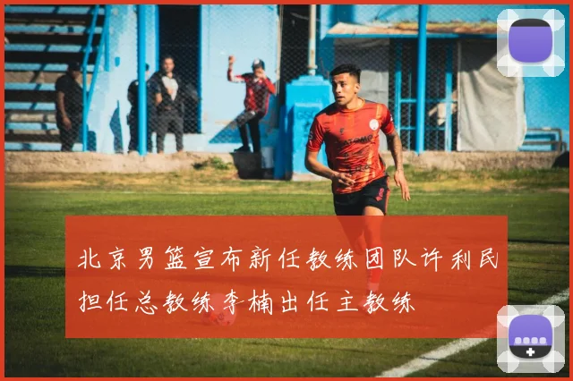 北京男篮宣布新任教练团队许利民担任总教练李楠出任主教练