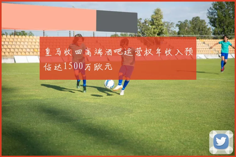 皇马收回高端酒吧运营权年收入预估达1500万欧元