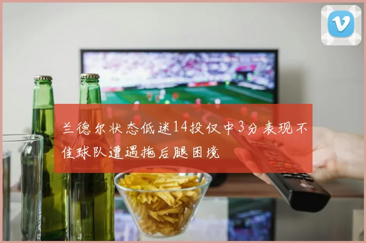 兰德尔状态低迷14投仅中3分表现不佳球队遭遇拖后腿困境