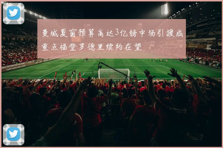 曼城夏窗预算高达3亿镑中场引援成重点福登罗德里续约在望
