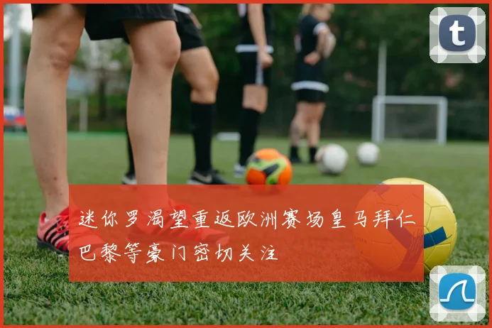 迷你罗渴望重返欧洲赛场皇马拜仁巴黎等豪门密切关注