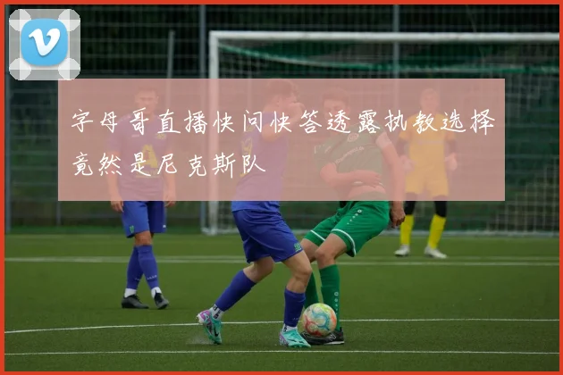 字母哥直播快问快答透露执教选择竟然是尼克斯队