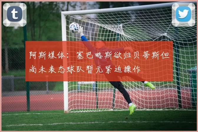 阿斯媒体：塞巴略斯欲归贝蒂斯但尚未表态球队暂无紧迫操作