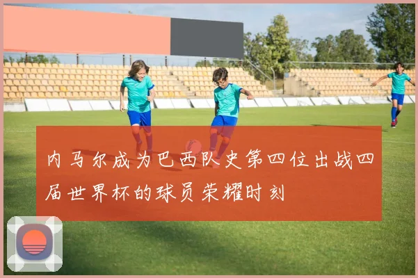 内马尔成为巴西队史第四位出战四届世界杯的球员荣耀时刻