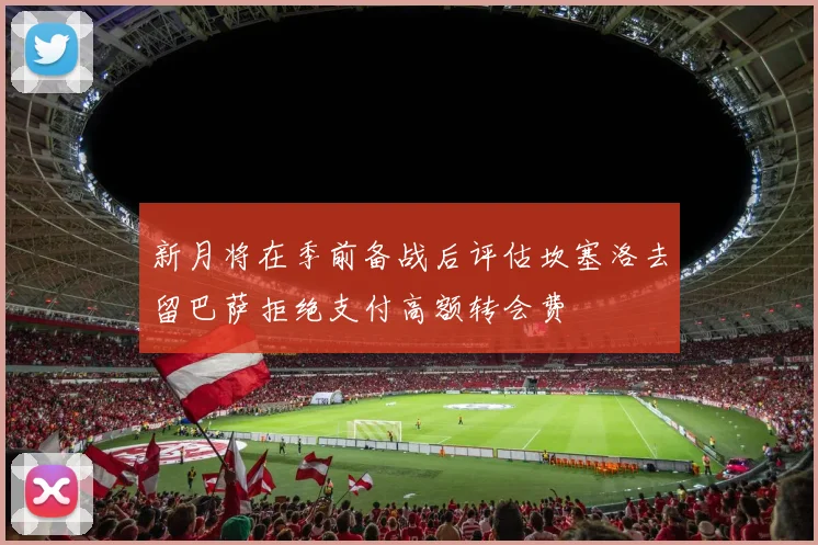 新月将在季前备战后评估坎塞洛去留巴萨拒绝支付高额转会费