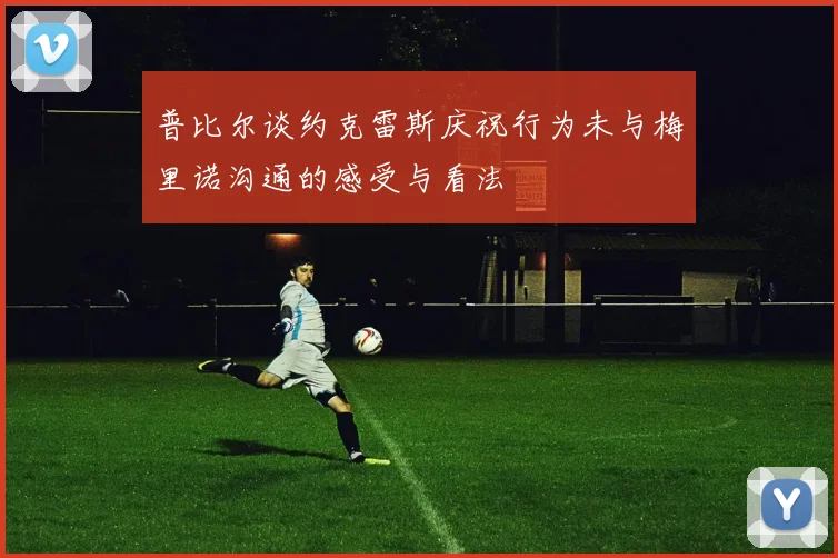 普比尔谈约克雷斯庆祝行为未与梅里诺沟通的感受与看法