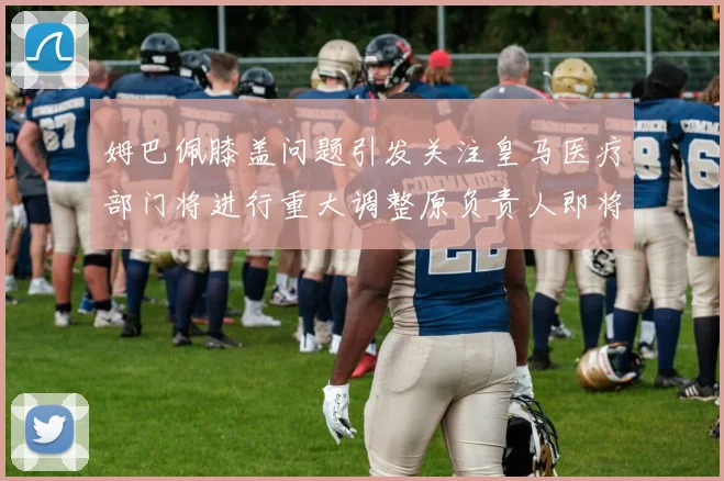 姆巴佩膝盖问题引发关注皇马医疗部门将进行重大调整原负责人即将离任