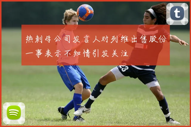 热刺母公司发言人对列维出售股份一事表示不知情引发关注