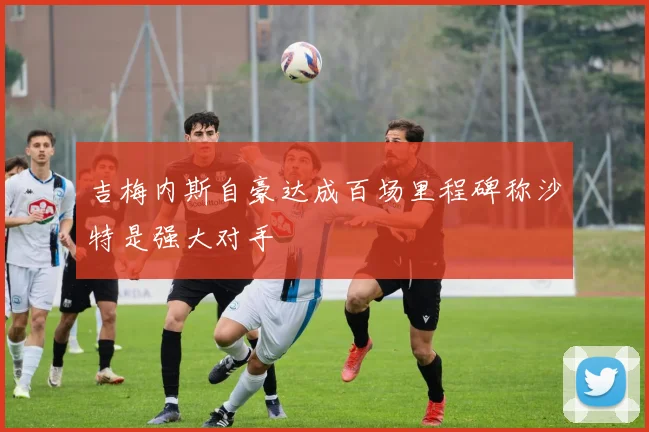 吉梅内斯自豪达成百场里程碑称沙特是强大对手