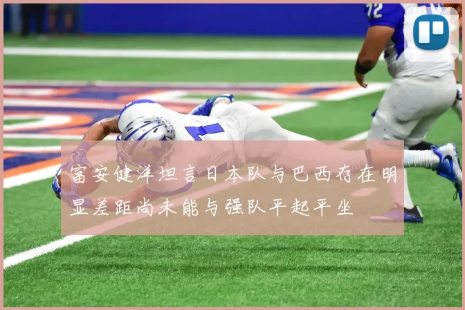 富安健洋坦言日本队与巴西存在明显差距尚未能与强队平起平坐
