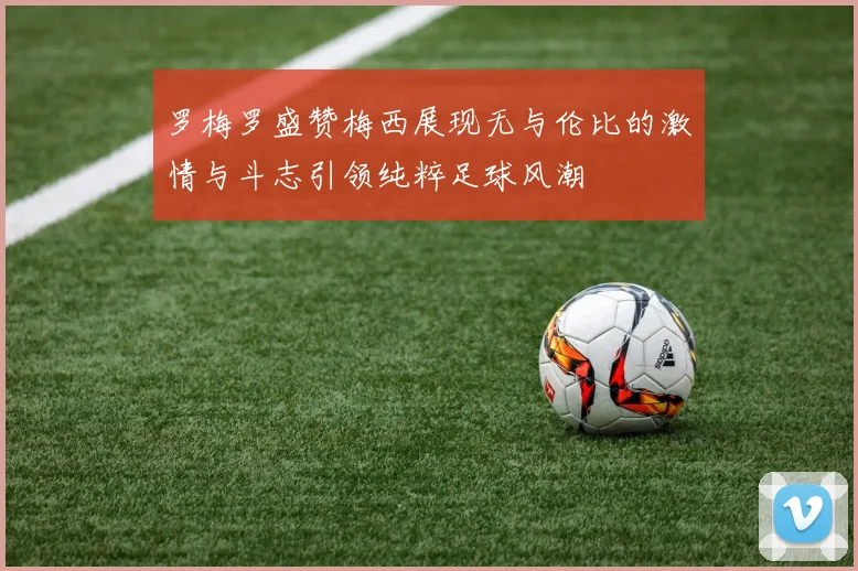 罗梅罗盛赞梅西展现无与伦比的激情与斗志引领纯粹足球风潮