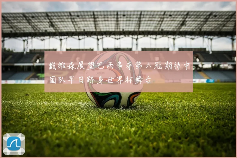 戴维森展望巴西争夺第六冠期待中国队早日跻身世界杯舞台