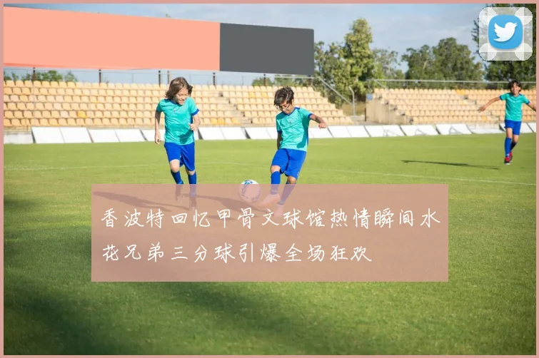 香波特回忆甲骨文球馆热情瞬间水花兄弟三分球引爆全场狂欢