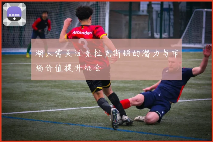 湖人需关注克拉克斯顿的潜力与市场价值提升机会