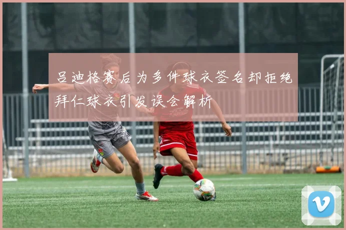 吕迪格赛后为多件球衣签名却拒绝拜仁球衣引发误会解析
