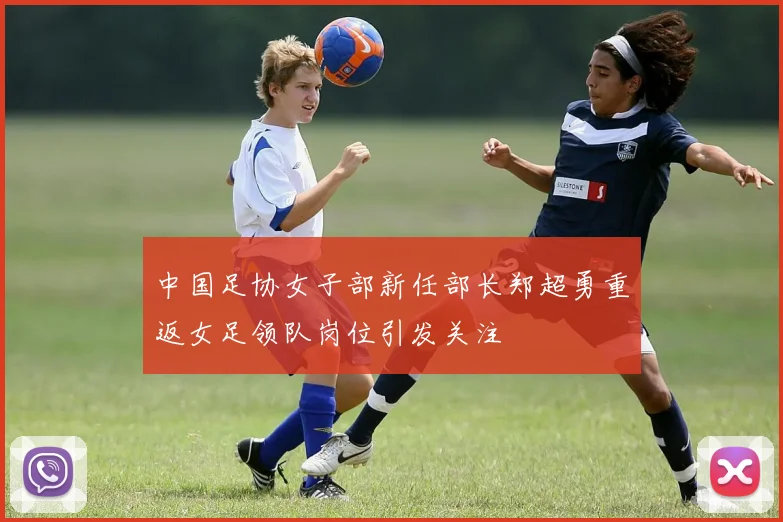 中国足协女子部新任部长郑超勇重返女足领队岗位引发关注