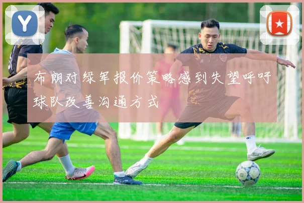 布朗对绿军报价策略感到失望呼吁球队改善沟通方式