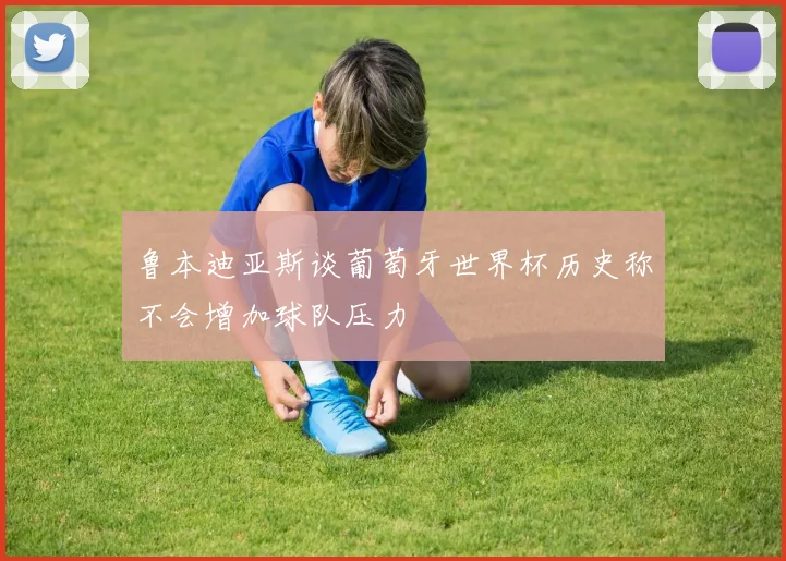 鲁本迪亚斯谈葡萄牙世界杯历史称不会增加球队压力
