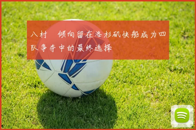 八村塁倾向留在洛杉矶快船成为四队争夺中的最终选择