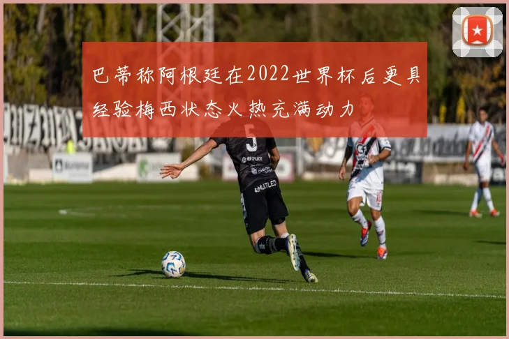 巴蒂称阿根廷在2022世界杯后更具经验梅西状态火热充满动力