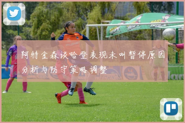 阿特金森谈哈登表现未叫暂停原因分析与防守策略调整