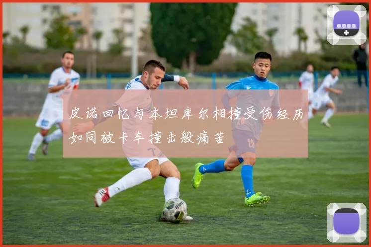 皮诺回忆与本坦库尔相撞受伤经历如同被卡车撞击般痛苦