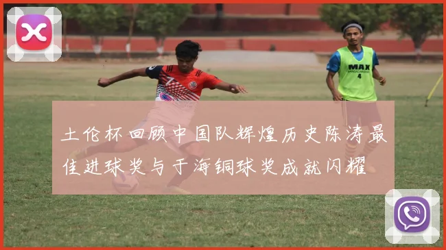 土伦杯回顾中国队辉煌历史陈涛最佳进球奖与于海铜球奖成就闪耀