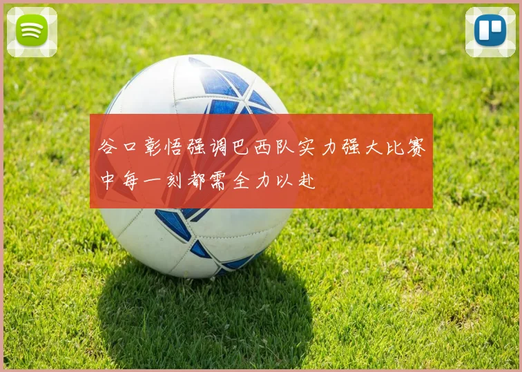 谷口彰悟强调巴西队实力强大比赛中每一刻都需全力以赴