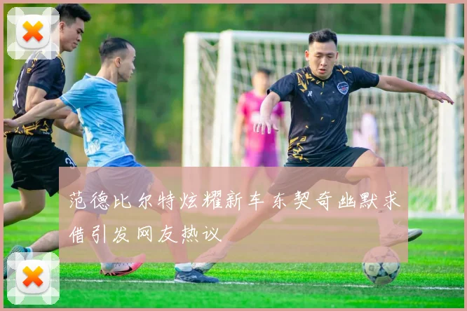 范德比尔特炫耀新车东契奇幽默求借引发网友热议