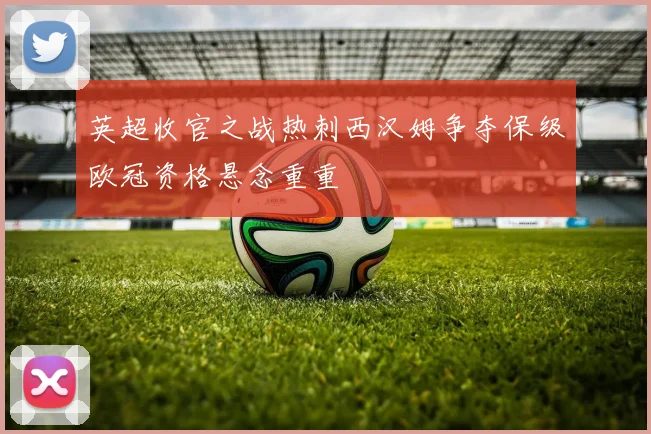 英超收官之战热刺西汉姆争夺保级欧冠资格悬念重重