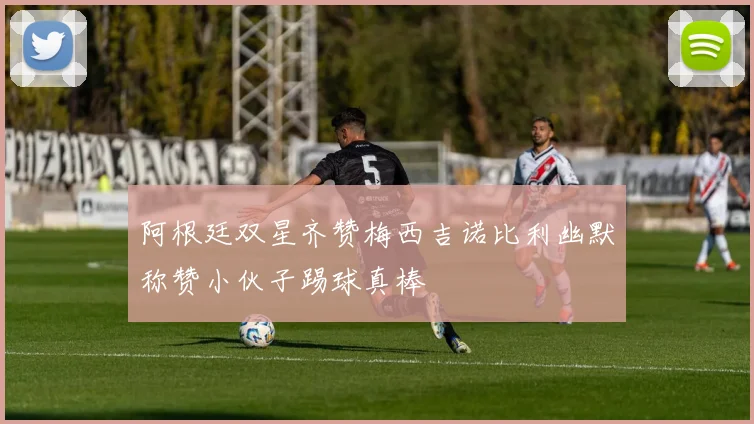 阿根廷双星齐赞梅西吉诺比利幽默称赞小伙子踢球真棒